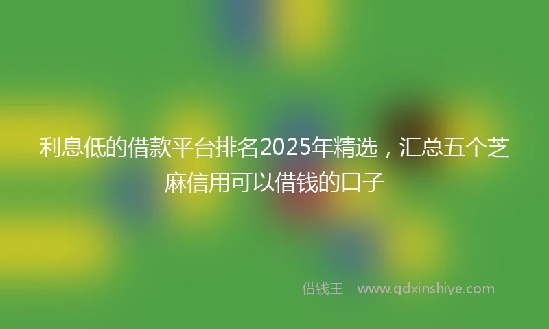 利息低的借款平台排名2025年精选，汇总五个芝麻信用可以借钱的口子
