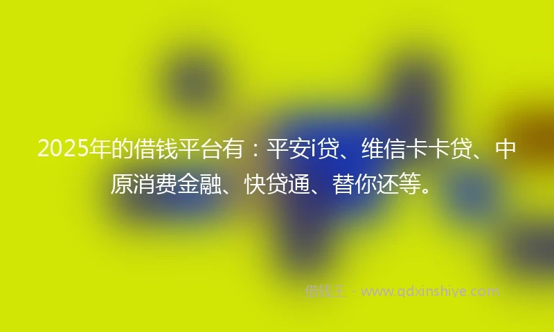 2025年的借钱平台有：平安i贷、维信卡卡贷、中原消费金融、快贷通、替你还等。