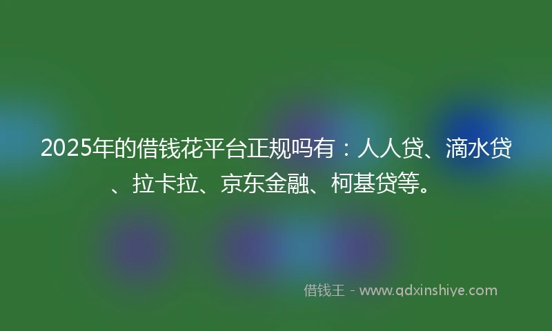 2025年的借钱花平台正规吗有：人人贷、滴水贷、拉卡拉、京东金融、柯基贷等。
