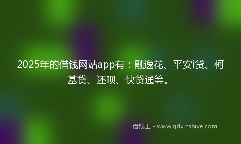 2025年的借钱网站app有：融逸花、平安i贷、柯基贷、还呗、快贷通等。