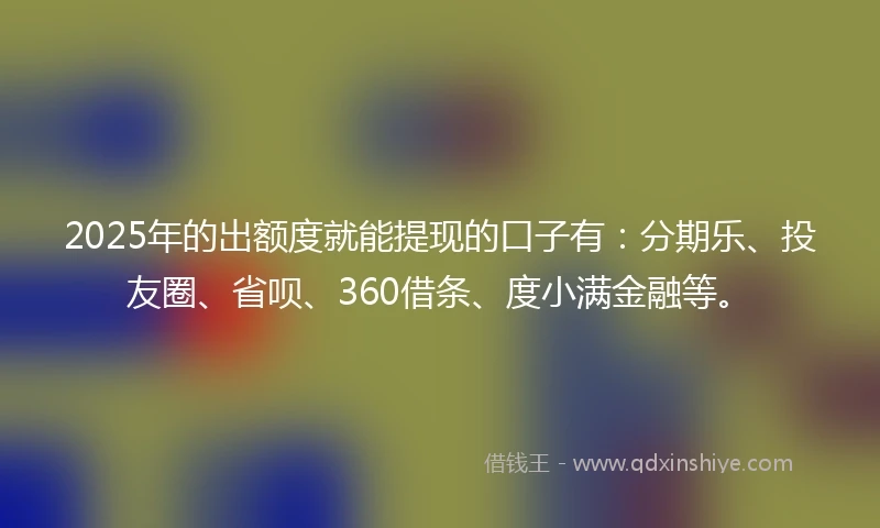 2025年的出额度就能提现的口子有：分期乐、投友圈、省呗、360借条、度小满金融等。