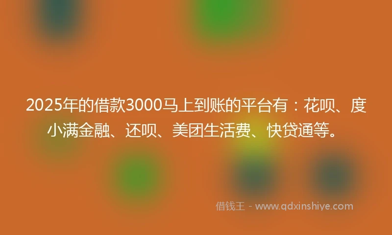 2025年的借款3000马上到账的平台有：花呗、度小满金融、还呗、美团生活费、快贷通等。