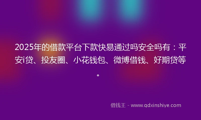 2025年的借款平台下款快易通过吗安全吗有：平安i贷、投友圈、小花钱包、微博借钱、好期贷等。