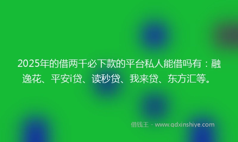 2025年的借两千必下款的平台私人能借吗有：融逸花、平安i贷、读秒贷、我来贷、东方汇等。