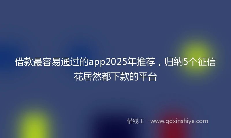借款最容易通过的app2025年推荐，归纳5个征信花居然都下款的平台