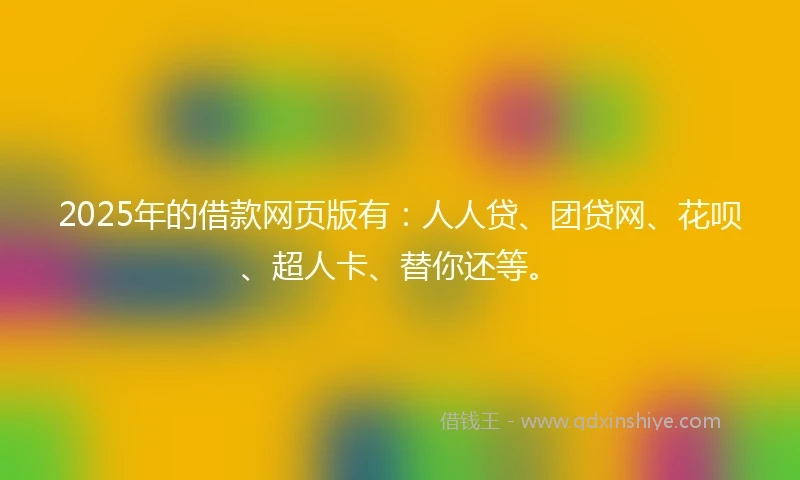 2025年的借款网页版有：人人贷、团贷网、花呗、超人卡、替你还等。