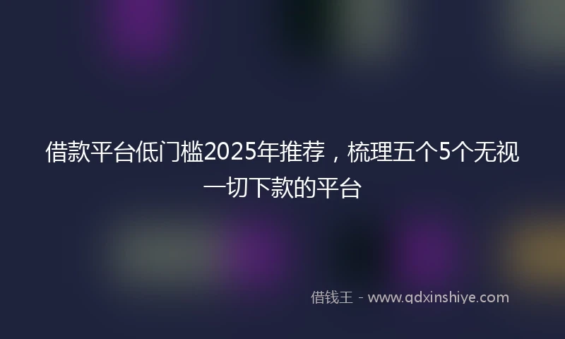 借款平台低门槛2025年推荐，梳理五个5个无视一切下款的平台