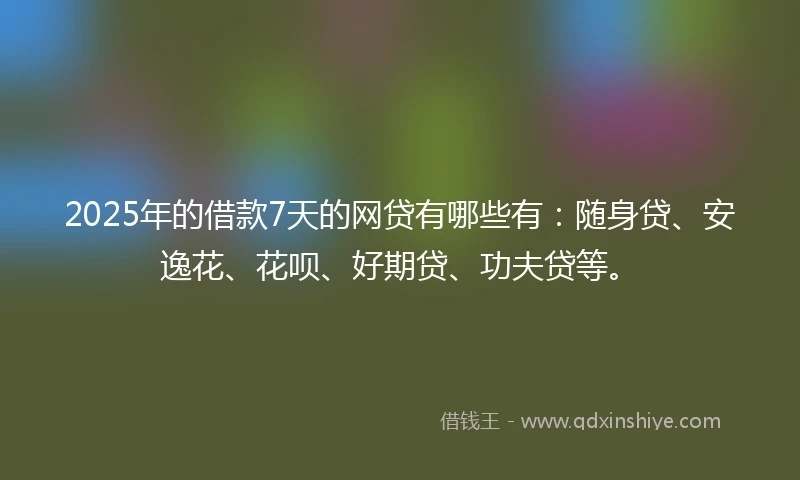2025年的借款7天的网贷有哪些有：随身贷、安逸花、花呗、好期贷、功夫贷等。