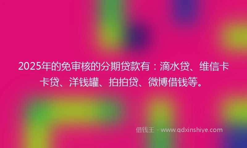 2025年的免审核的分期贷款有：滴水贷、维信卡卡贷、洋钱罐、拍拍贷、微博借钱等。