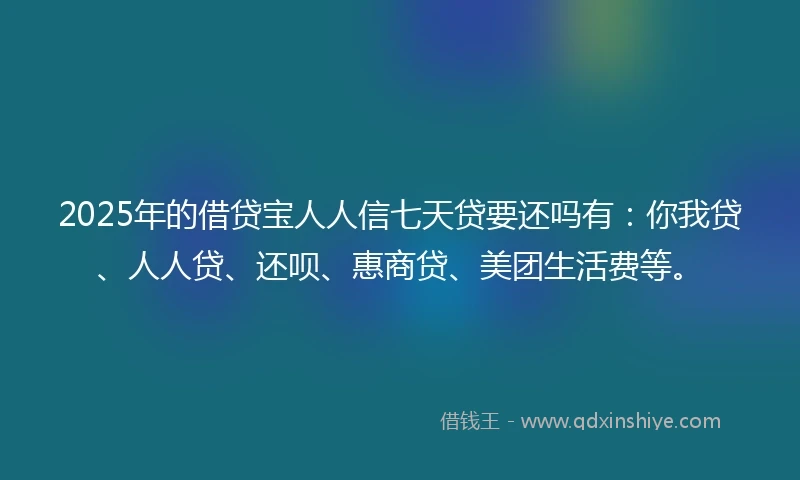 2025年的借贷宝人人信七天贷要还吗有：你我贷、人人贷、还呗、惠商贷、美团生活费等。