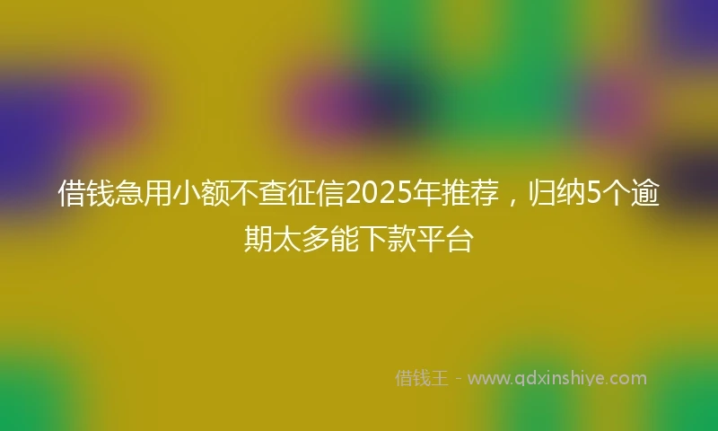 借钱急用小额不查征信2025年推荐，归纳5个逾期太多能下款平台