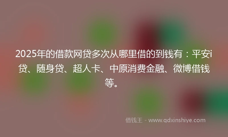 2025年的借款网贷多次从哪里借的到钱有：平安i贷、随身贷、超人卡、中原消费金融、微博借钱等。