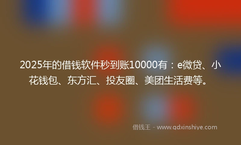 2025年的借钱软件秒到账10000有：e微贷、小花钱包、东方汇、投友圈、美团生活费等。