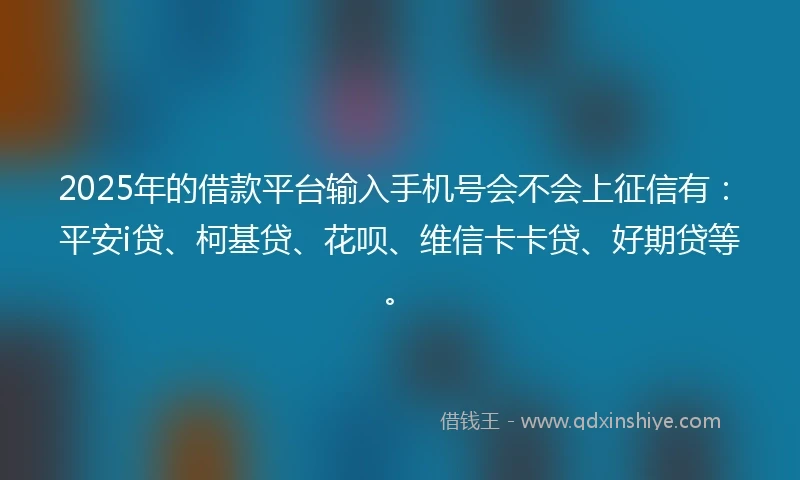 2025年的借款平台输入手机号会不会上征信有：平安i贷、柯基贷、花呗、维信卡卡贷、好期贷等。