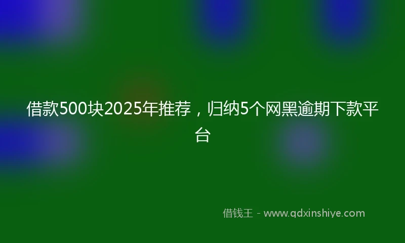 借款500块2025年推荐，归纳5个网黑逾期下款平台