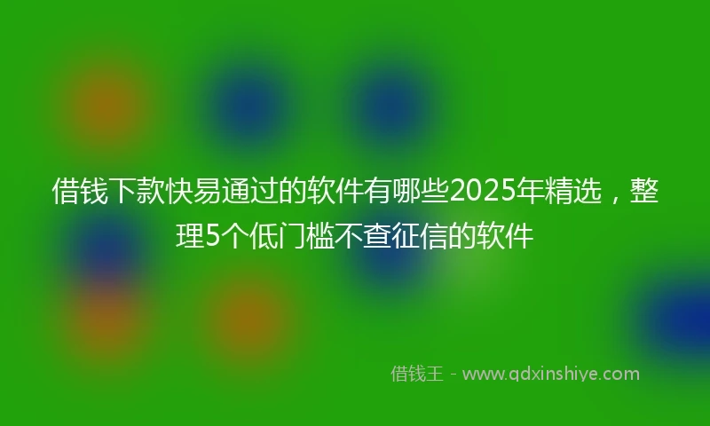 借钱下款快易通过的软件有哪些2025年精选，整理5个低门槛不查征信的软件