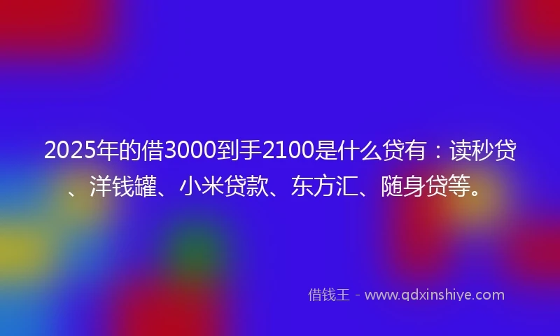 2025年的借3000到手2100是什么贷有：读秒贷、洋钱罐、小米贷款、东方汇、随身贷等。