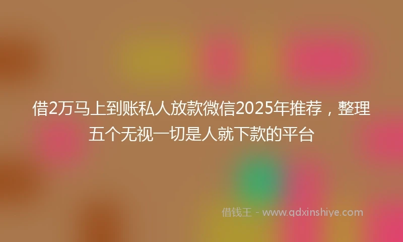 借2万马上到账私人放款微信2025年推荐，整理五个无视一切是人就下款的平台