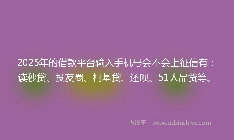2025年的借款平台输入手机号会不会上征信有：读秒贷、投友圈、柯基贷、还呗、51人品贷等。