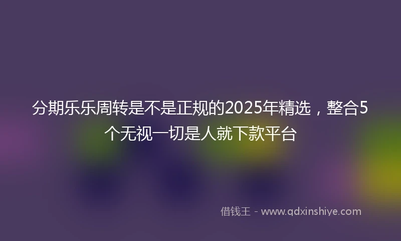 分期乐乐周转是不是正规的2025年精选，整合5个无视一切是人就下款平台