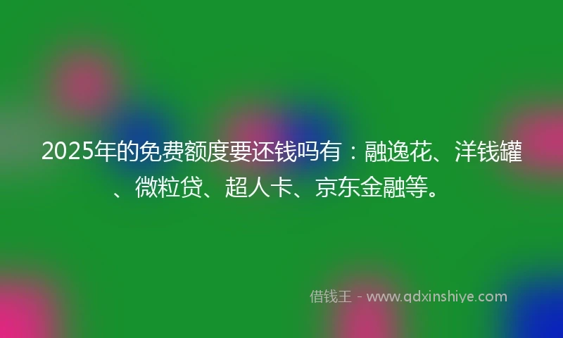 2025年的免费额度要还钱吗有：融逸花、洋钱罐、微粒贷、超人卡、京东金融等。