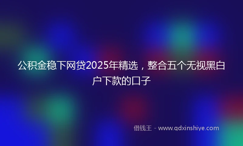 公积金稳下网贷2025年精选，整合五个无视黑白户下款的口子
