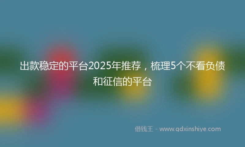 出款稳定的平台2025年推荐，梳理5个不看负债和征信的平台