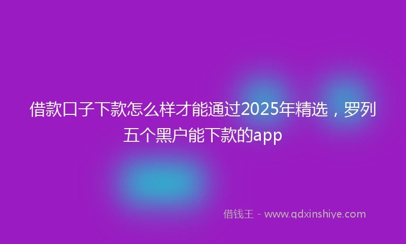 借款口子下款怎么样才能通过2025年精选，罗列五个黑户能下款的app