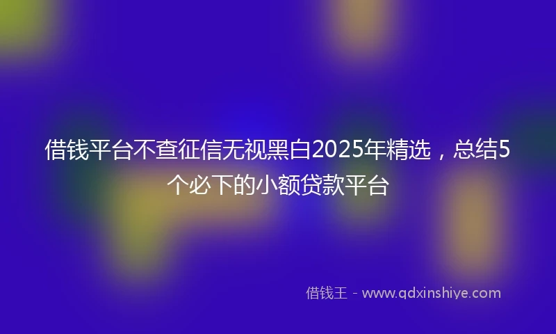 借钱平台不查征信无视黑白2025年精选，总结5个必下的小额贷款平台