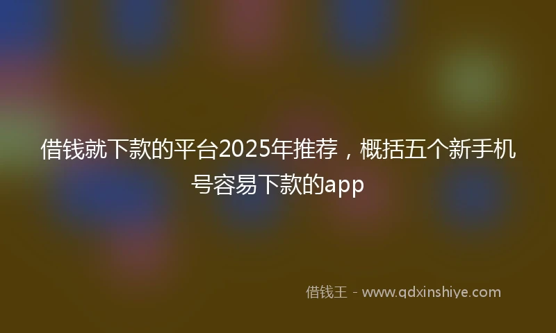 借钱就下款的平台2025年推荐，概括五个新手机号容易下款的app