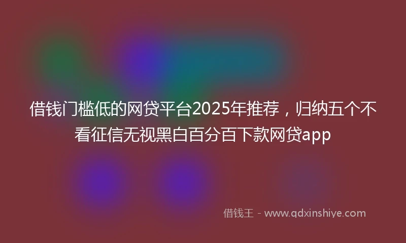 借钱门槛低的网贷平台2025年推荐，归纳五个不看征信无视黑白百分百下款网贷app