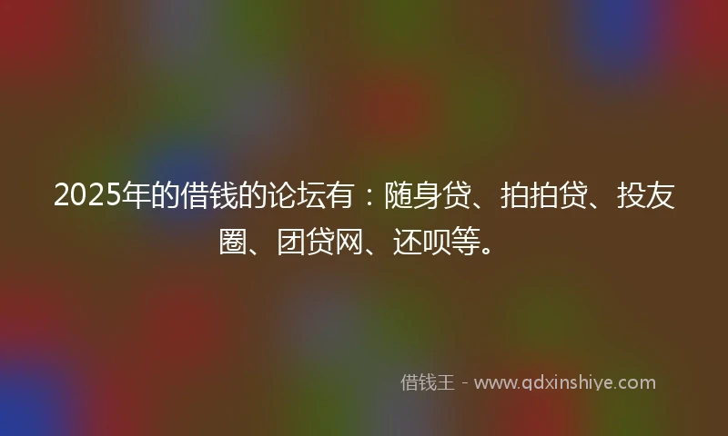 2025年的借钱的论坛有：随身贷、拍拍贷、投友圈、团贷网、还呗等。
