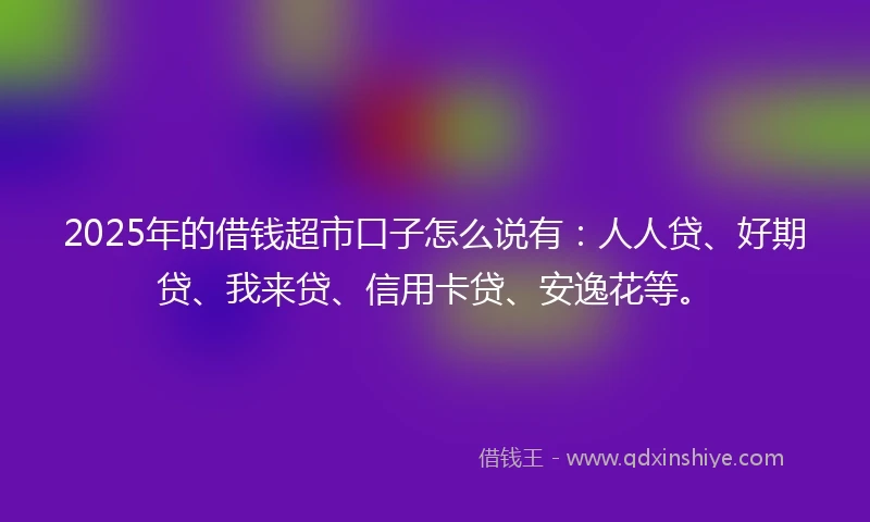 2025年的借钱超市口子怎么说有：人人贷、好期贷、我来贷、信用卡贷、安逸花等。