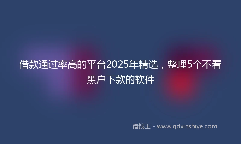 借款通过率高的平台2025年精选，整理5个不看黑户下款的软件