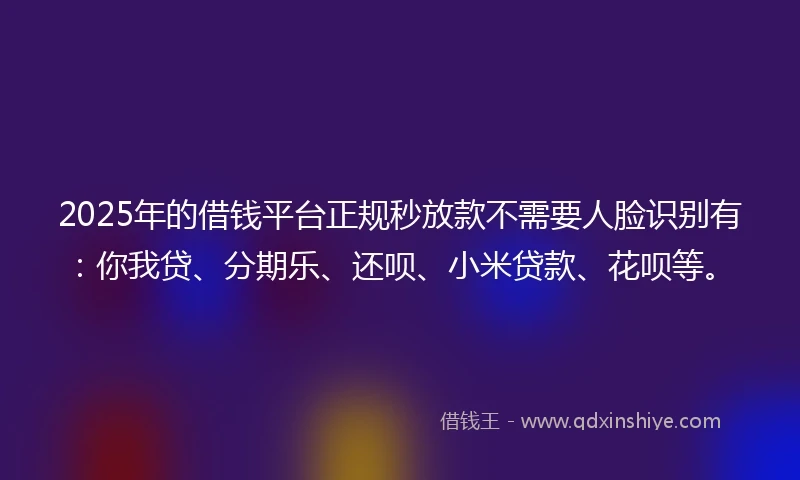 2025年的借钱平台正规秒放款不需要人脸识别有：你我贷、分期乐、还呗、小米贷款、花呗等。