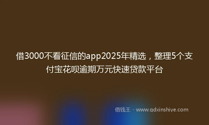 借3000不看征信的app2025年精选，整理5个支付宝花呗逾期万元快速贷款平台