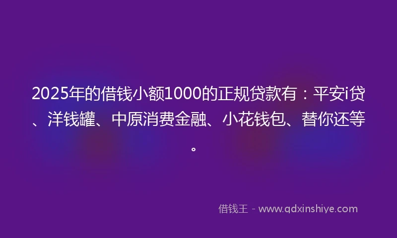 2025年的借钱小额1000的正规贷款有：平安i贷、洋钱罐、中原消费金融、小花钱包、替你还等。