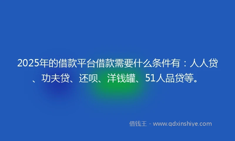 2025年的借款平台借款需要什么条件有：人人贷、功夫贷、还呗、洋钱罐、51人品贷等。
