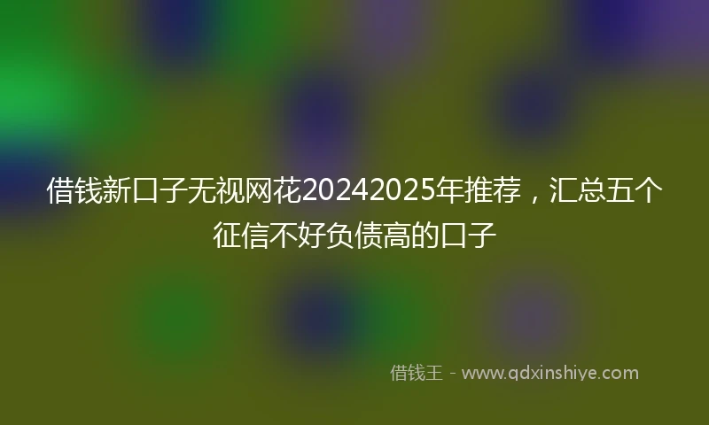 借钱新口子无视网花20242025年推荐，汇总五个征信不好负债高的口子