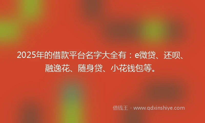 2025年的借款平台名字大全有：e微贷、还呗、融逸花、随身贷、小花钱包等。