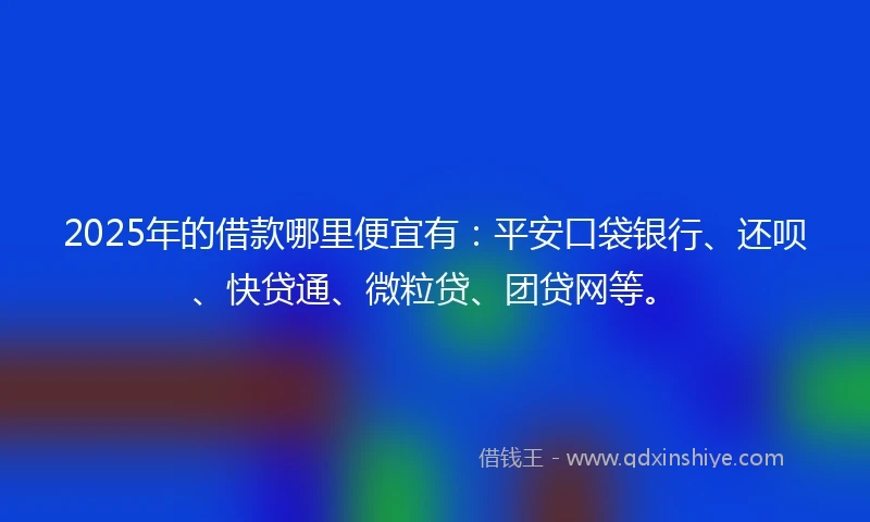 2025年的借款哪里便宜有：平安口袋银行、还呗、快贷通、微粒贷、团贷网等。