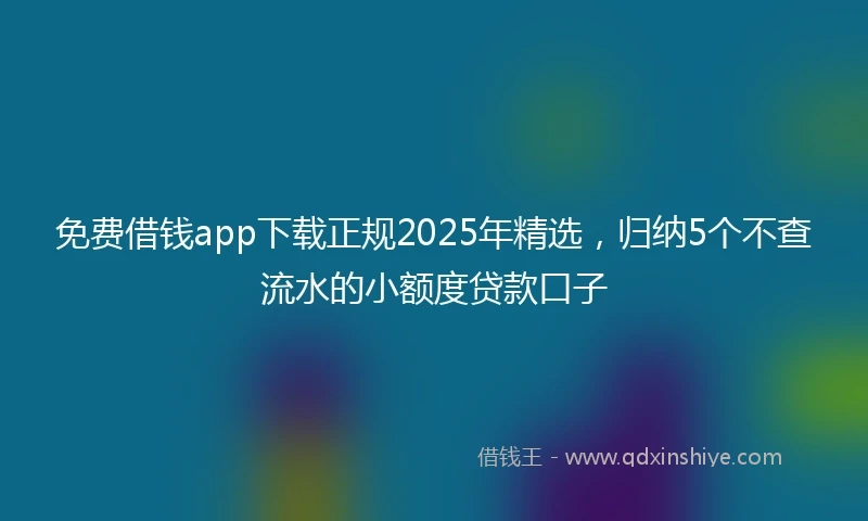 免费借钱app下载正规2025年精选，归纳5个不查流水的小额度贷款口子