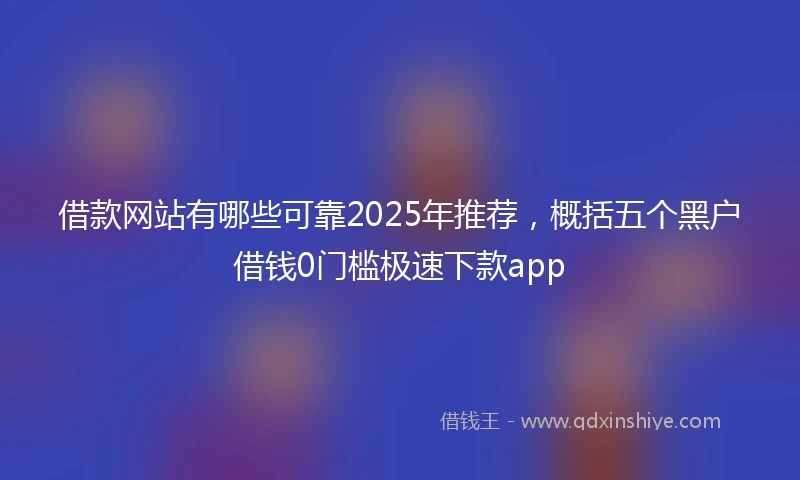 借款网站有哪些可靠2025年推荐，概括五个黑户借钱0门槛极速下款app
