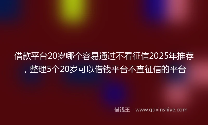 借款平台20岁哪个容易通过不看征信2025年推荐，整理5个20岁可以借钱平台不查征信的平台