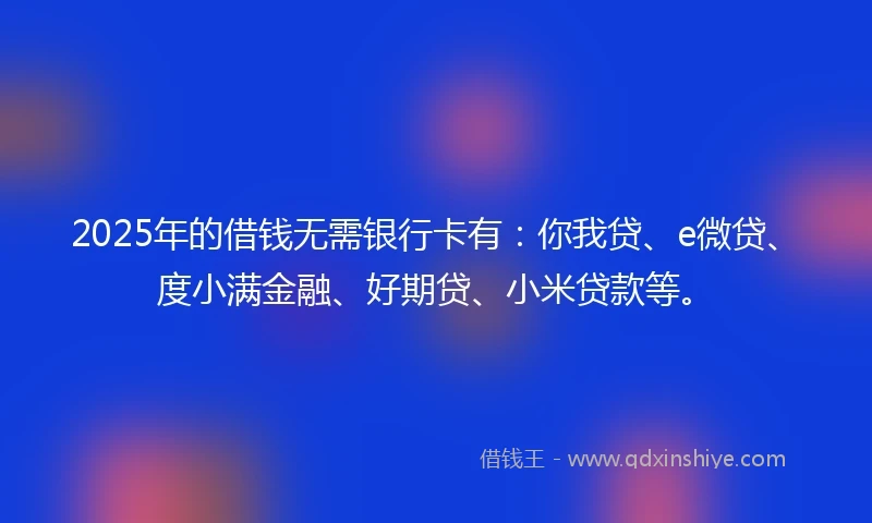 2025年的借钱无需银行卡有：你我贷、e微贷、度小满金融、好期贷、小米贷款等。