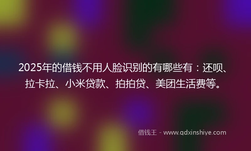2025年的借钱不用人脸识别的有哪些有：还呗、拉卡拉、小米贷款、拍拍贷、美团生活费等。