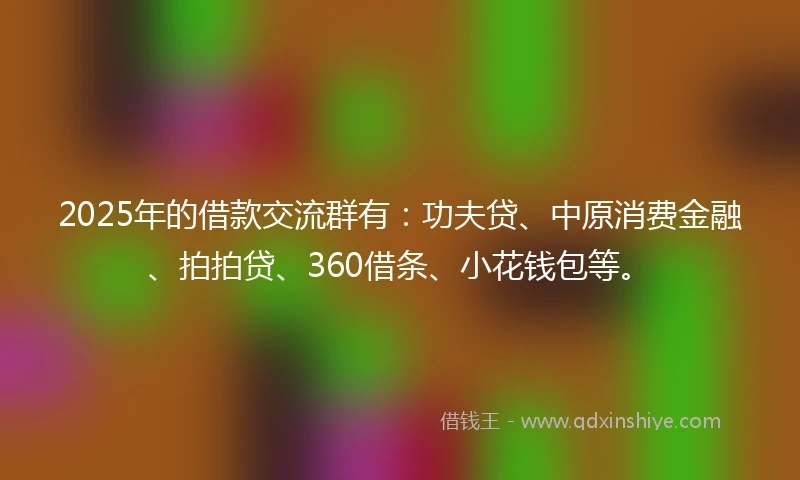 2025年的借款交流群有：功夫贷、中原消费金融、拍拍贷、360借条、小花钱包等。