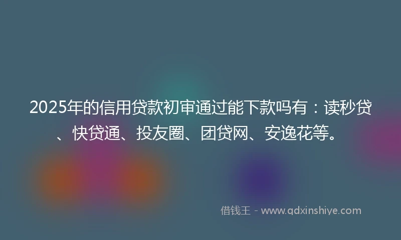 2025年的信用贷款初审通过能下款吗有：读秒贷、快贷通、投友圈、团贷网、安逸花等。
