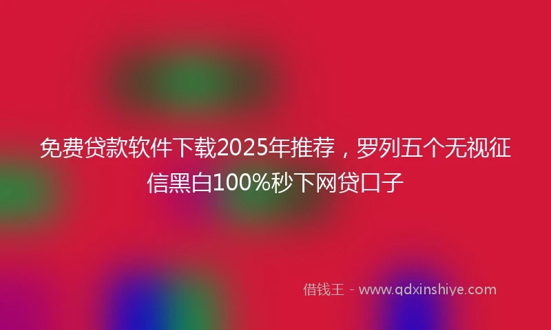 免费贷款软件下载2025年推荐，罗列五个无视征信黑白100%秒下网贷口子