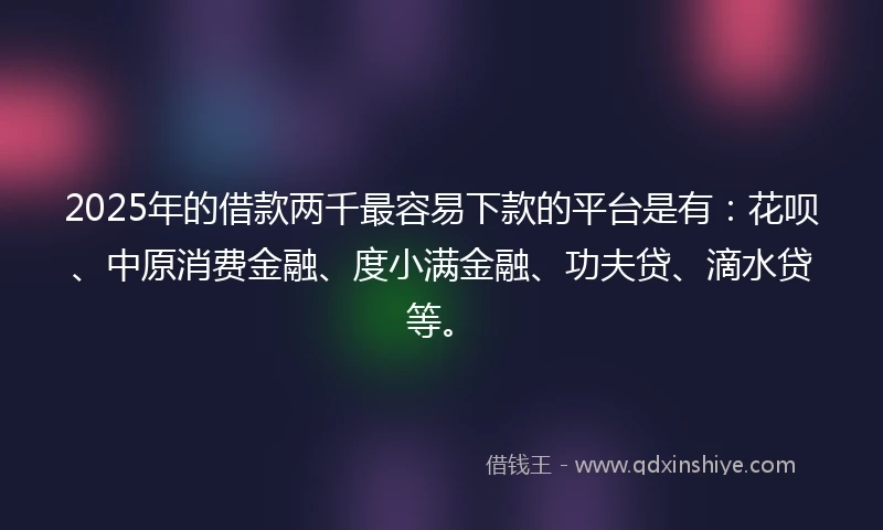 2025年的借款两千最容易下款的平台是有：花呗、中原消费金融、度小满金融、功夫贷、滴水贷等。